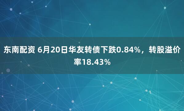 东南配资 6月20日华友转债下跌0.84%，转股溢价率18.43%