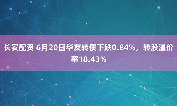 长安配资 6月20日华友转债下跌0.84%，转股溢价率18.43%