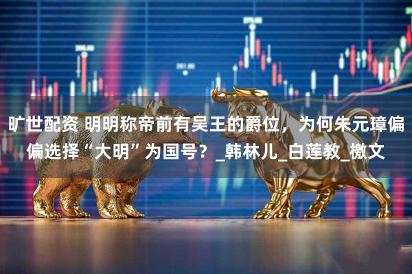 旷世配资 明明称帝前有吴王的爵位，为何朱元璋偏偏选择“大明”为国号？_韩林儿_白莲教_檄文