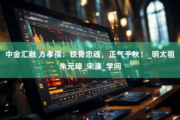 中金汇融 方孝孺：铁骨忠魂，正气千秋！_明太祖朱元璋_宋濂_学问