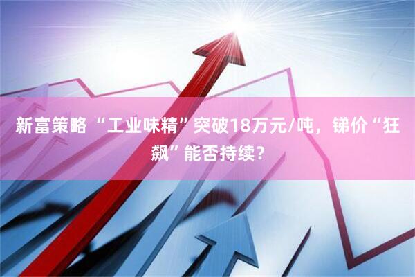 新富策略 “工业味精”突破18万元/吨，锑价“狂飙”能否持续？