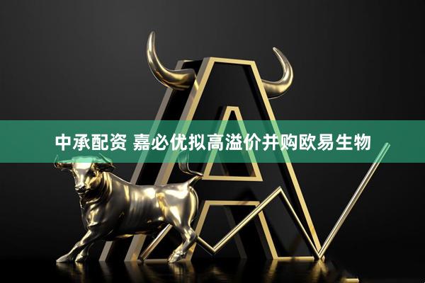 中承配资 嘉必优拟高溢价并购欧易生物