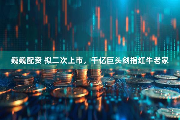 巍巍配资 拟二次上市，千亿巨头剑指红牛老家