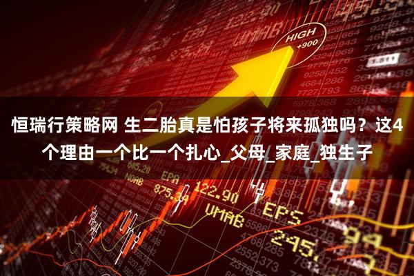 恒瑞行策略网 生二胎真是怕孩子将来孤独吗？这4个理由一个比一个扎心_父母_家庭_独生子