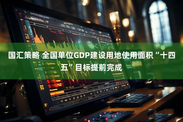 国汇策略 全国单位GDP建设用地使用面积“十四五”目标提前完成