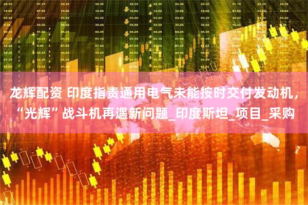 龙辉配资 印度指责通用电气未能按时交付发动机，“光辉”战斗机再遇新问题_印度斯坦_项目_采购