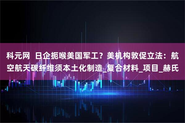 科元网  日企扼喉美国军工？美机构敦促立法：航空航天碳纤维须本土化制造_复合材料_项目_赫氏