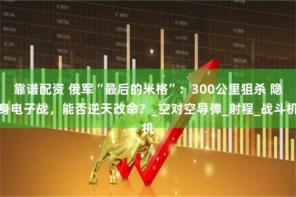 靠谱配资 俄军“最后的米格”：300公里狙杀 隐身电子战，能否逆天改命？_空对空导弹_射程_战斗机