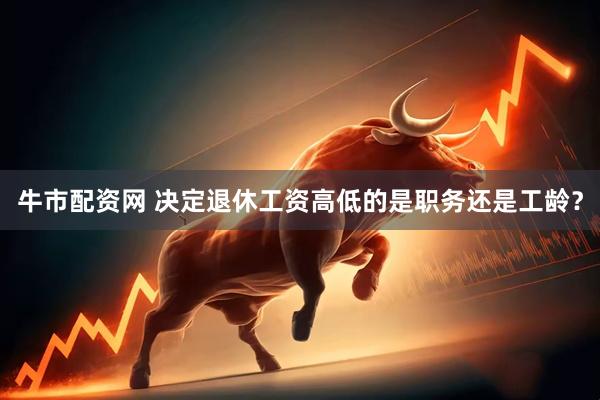 牛市配资网 决定退休工资高低的是职务还是工龄？