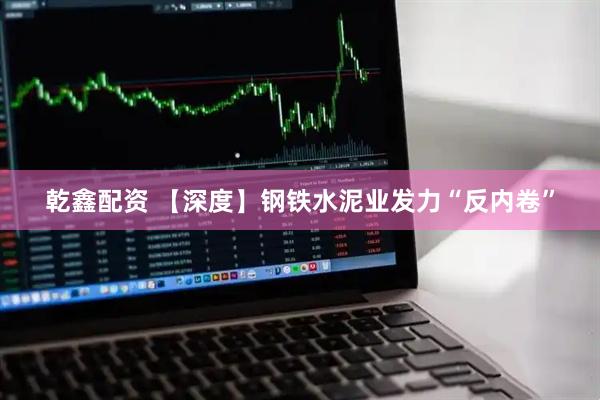 乾鑫配资 【深度】钢铁水泥业发力“反内卷”