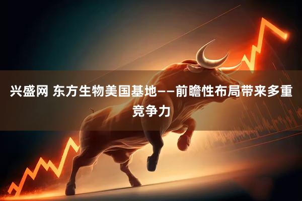 兴盛网 东方生物美国基地——前瞻性布局带来多重竞争力