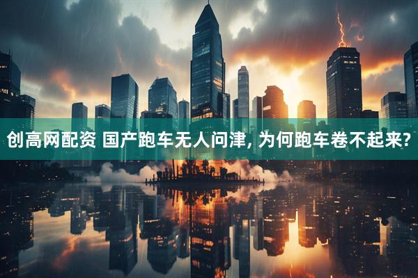 创高网配资 国产跑车无人问津, 为何跑车卷不起来?