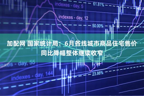 加配网 国家统计局：6月各线城市商品住宅售价同比降幅整体继续收窄