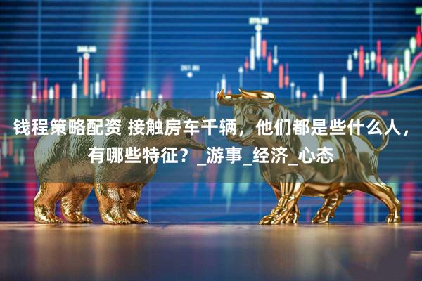 钱程策略配资 接触房车千辆，他们都是些什么人，有哪些特征？_游事_经济_心态