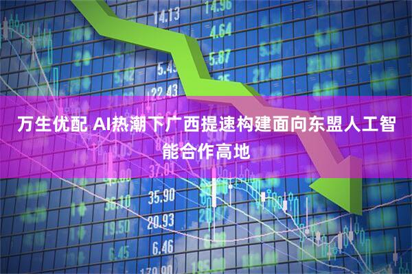 万生优配 AI热潮下广西提速构建面向东盟人工智能合作高地
