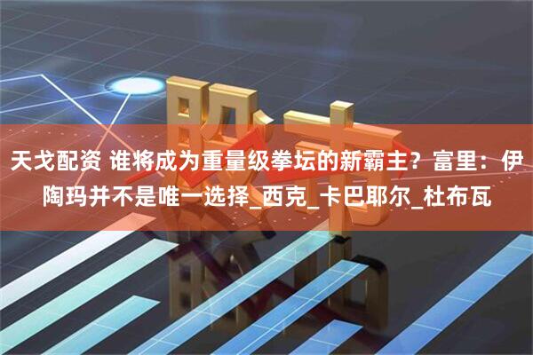 天戈配资 谁将成为重量级拳坛的新霸主？富里：伊陶玛并不是唯一选择_西克_卡巴耶尔_杜布瓦