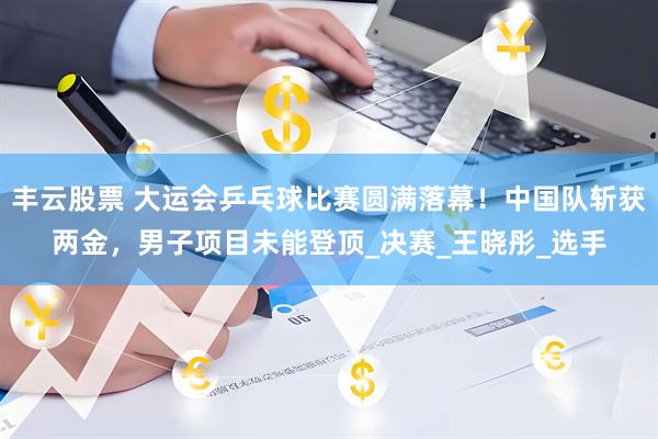 丰云股票 大运会乒乓球比赛圆满落幕！中国队斩获两金，男子项目未能登顶_决赛_王晓彤_选手