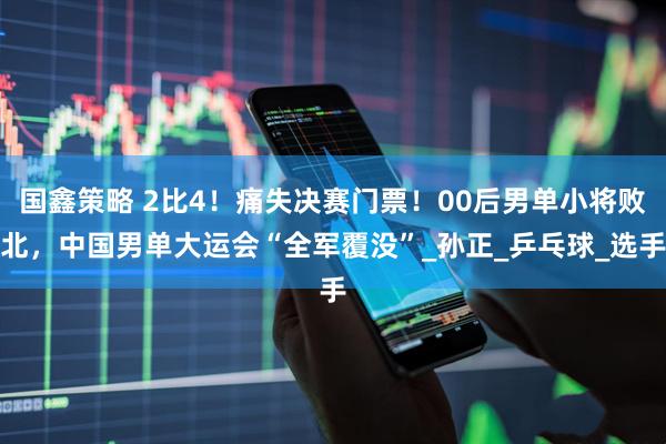 国鑫策略 2比4！痛失决赛门票！00后男单小将败北，中国男单大运会“全军覆没”_孙正_乒乓球_选手