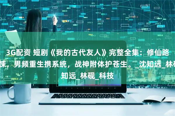 3G配资 短剧《我的古代友人》完整全集：修仙路上遇惊悚，男频重生携系统，战神附体护苍生。_沈知远_林砚_科技