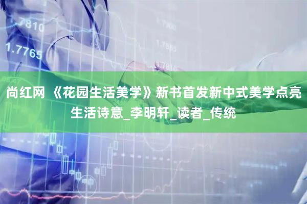 尚红网 《花园生活美学》新书首发新中式美学点亮生活诗意_李明轩_读者_传统