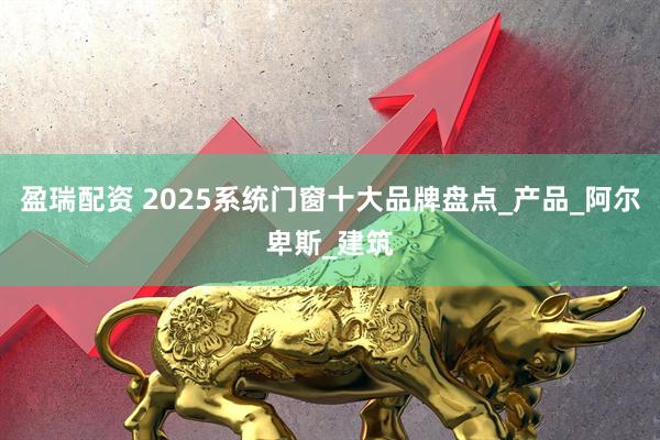 盈瑞配资 2025系统门窗十大品牌盘点_产品_阿尔卑斯_建筑