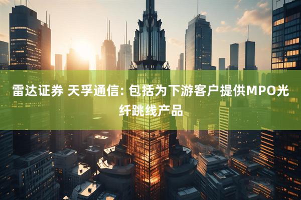雷达证券 天孚通信: 包括为下游客户提供MPO光纤跳线产品