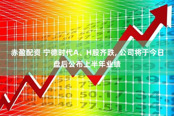 赤盈配资 宁德时代A、H股齐跌, 公司将于今日盘后公布上半年业绩