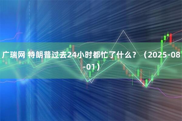 广瑞网 特朗普过去24小时都忙了什么？（2025-08-01）