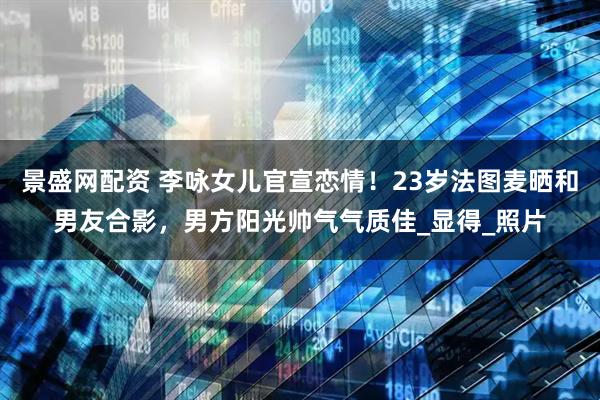 景盛网配资 李咏女儿官宣恋情！23岁法图麦晒和男友合影，男方阳光帅气气质佳_显得_照片
