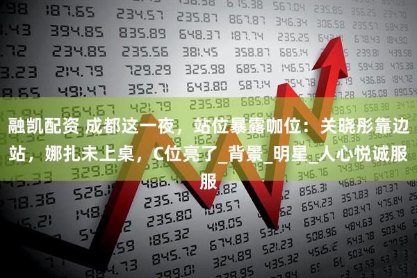 融凯配资 成都这一夜，站位暴露咖位：关晓彤靠边站，娜扎未上桌，C位亮了_背景_明星_人心悦诚服