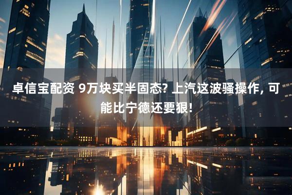 卓信宝配资 9万块买半固态? 上汽这波骚操作, 可能比宁德还要狠!