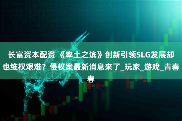 长富资本配资 《率土之滨》创新引领SLG发展却也维权艰难？侵权案最新消息来了_玩家_游戏_青春