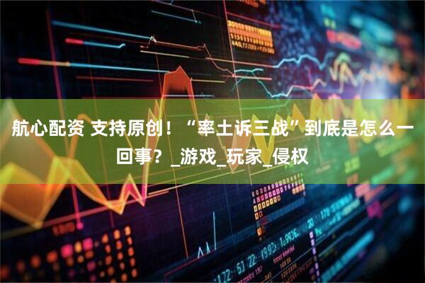 航心配资 支持原创！“率土诉三战”到底是怎么一回事？_游戏_玩家_侵权