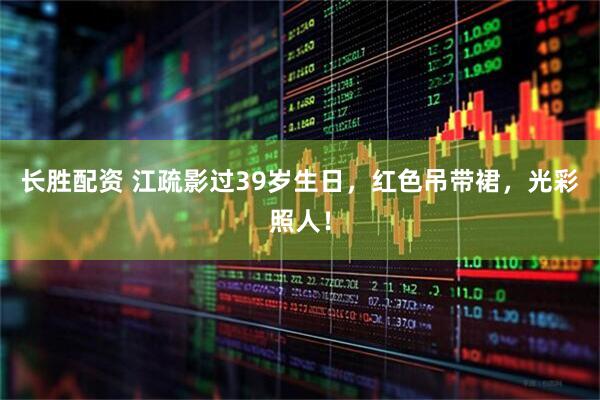 长胜配资 江疏影过39岁生日，红色吊带裙，光彩照人！