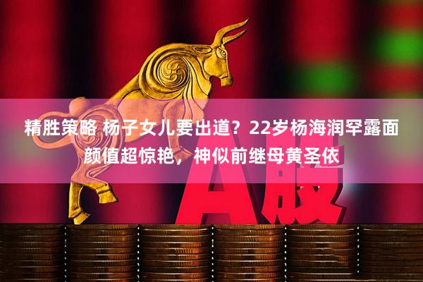 精胜策略 杨子女儿要出道？22岁杨海润罕露面颜值超惊艳，神似前继母黄圣依