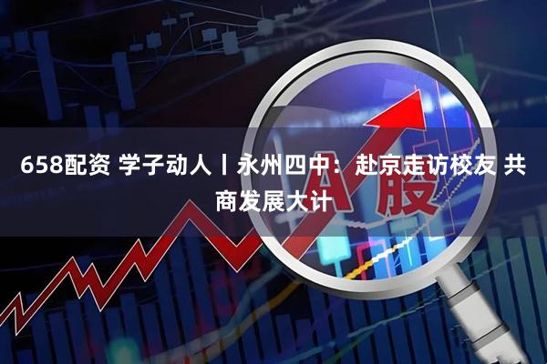 658配资 学子动人丨永州四中：赴京走访校友 共商发展大计