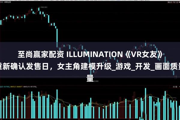 至尚赢家配资 ILLUMINATION《VR女友》重新确认发售日，女主角建模升级_游戏_开发_画面质量