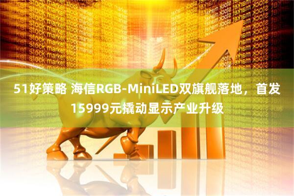 51好策略 海信RGB-MiniLED双旗舰落地，首发15999元撬动显示产业升级