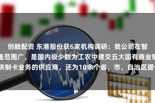 创融配资 东港股份获6家机构调研：我公司在智能卡业务方面，客户覆盖范围广，是国内极少数为工农中建交五大国有商业银行提供制卡业务的供应商，还为10余个省、市、自治区提供社保卡业务服务（附调研问答）