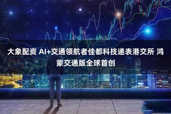 大象配资 AI+交通领航者佳都科技递表港交所 鸿蒙交通版全球首创