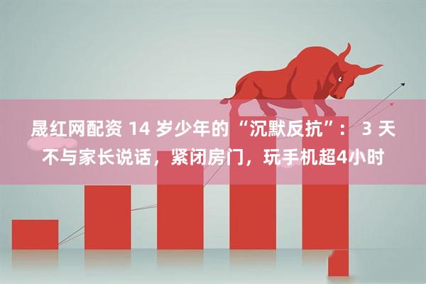 晟红网配资 14 岁少年的 “沉默反抗”： 3 天不与家长说话，紧闭房门，玩手机超4小时