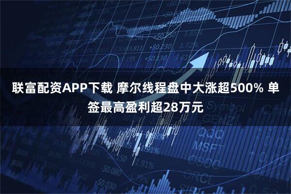 联富配资APP下载 摩尔线程盘中大涨超500% 单签最高盈利超28万元