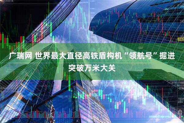 广瑞网 世界最大直径高铁盾构机“领航号”掘进突破万米大关